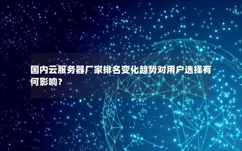 国内云服务器厂家排名变化趋势对用户选择有何影响？