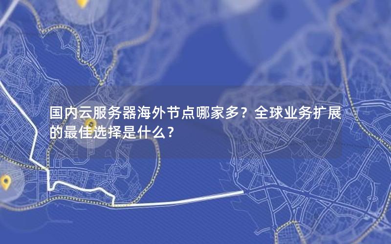国内云服务器海外节点哪家多？全球业务扩展的最佳选择是什么？