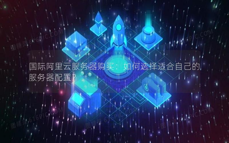 国际阿里云服务器购买：如何选择适合自己的服务器配置？