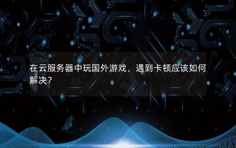 在云服务器中玩国外游戏，遇到卡顿应该如何解决？