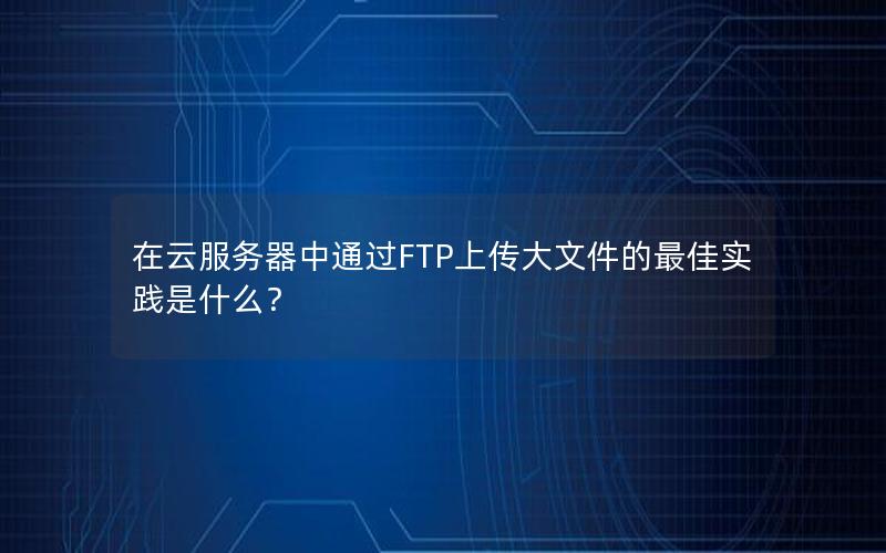 在云服务器中通过FTP上传大文件的最佳实践是什么？