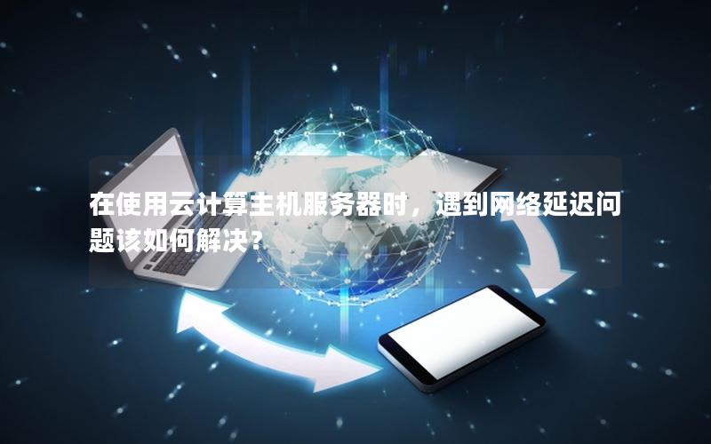在使用云计算主机服务器时，遇到网络延迟问题该如何解决？