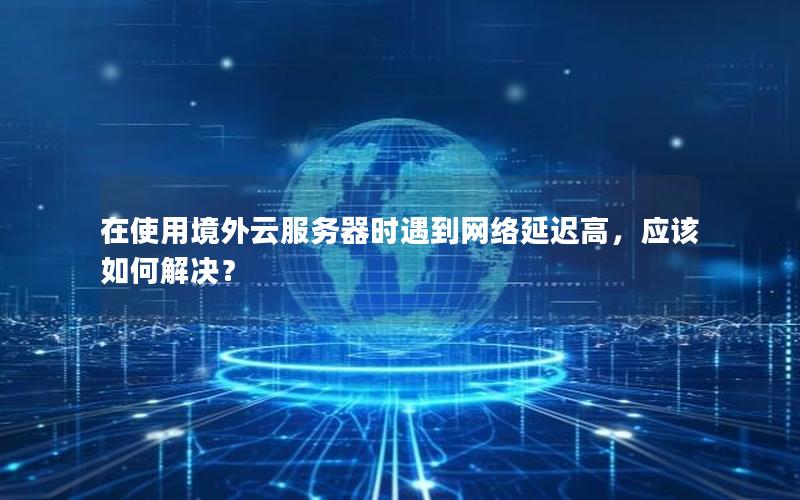 在使用境外云服务器时遇到网络延迟高，应该如何解决？