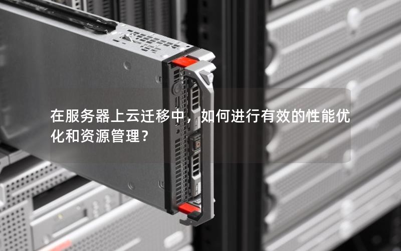 在服务器上云迁移中，如何进行有效的性能优化和资源管理？