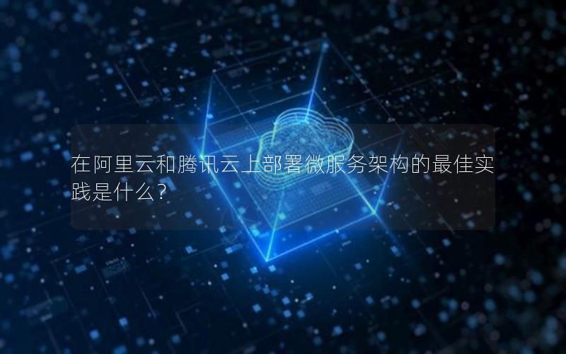在阿里云和腾讯云上部署微服务架构的最佳实践是什么？