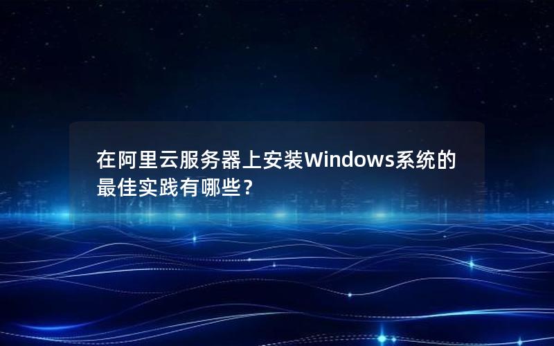 在阿里云服务器上安装Windows系统的最佳实践有哪些？