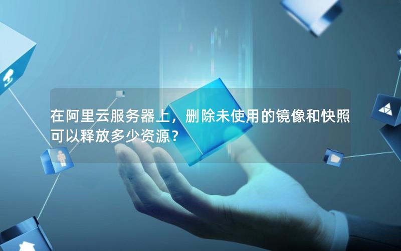 在阿里云服务器上，删除未使用的镜像和快照可以释放多少资源？