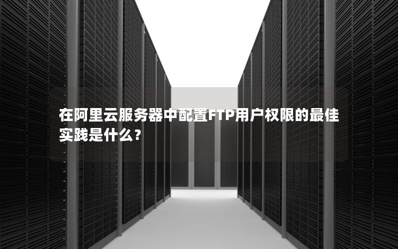 在阿里云服务器中配置FTP用户权限的最佳实践是什么？