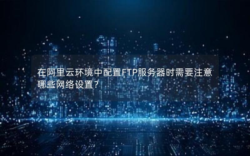 在阿里云环境中配置FTP服务器时需要注意哪些网络设置？
