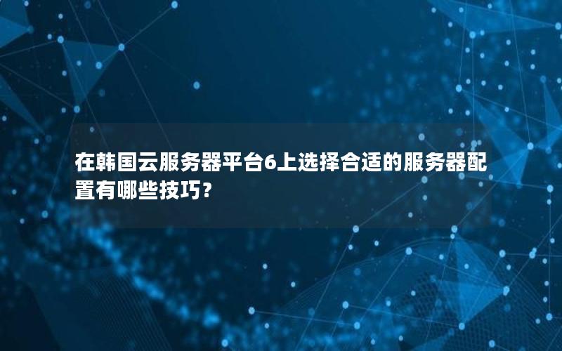 在韩国云服务器平台6上选择合适的服务器配置有哪些技巧？