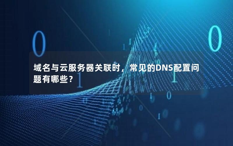 域名与云服务器关联时，常见的DNS配置问题有哪些？
