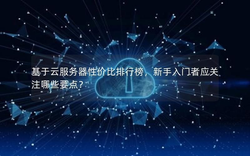 基于云服务器性价比排行榜，新手入门者应关注哪些要点？