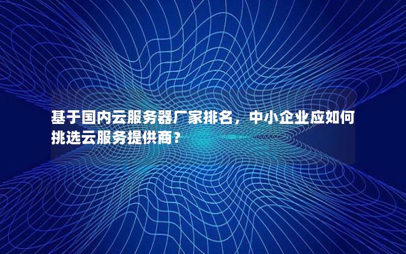 基于国内云服务器厂家排名，中小企业应如何挑选云服务提供商？
