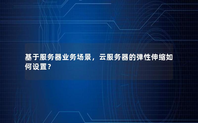 基于服务器业务场景，云服务器的弹性伸缩如何设置？