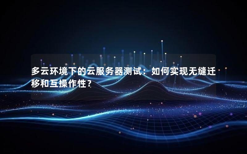 多云环境下的云服务器测试：如何实现无缝迁移和互操作性？