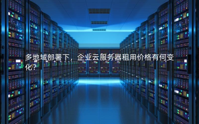 多地域部署下，企业云服务器租用价格有何变化？
