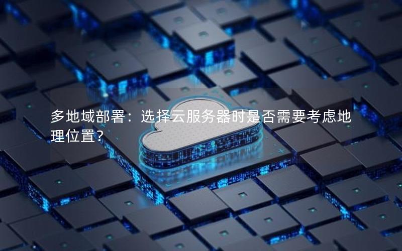 多地域部署：选择云服务器时是否需要考虑地理位置？
