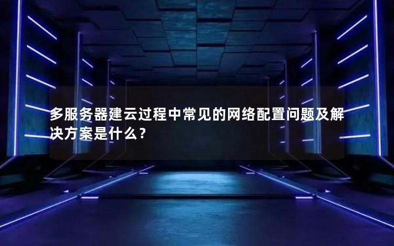 多服务器建云过程中常见的网络配置问题及解决方案是什么？