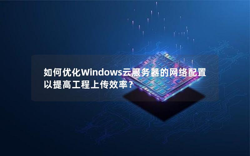 如何优化Windows云服务器的网络配置以提高工程上传效率？