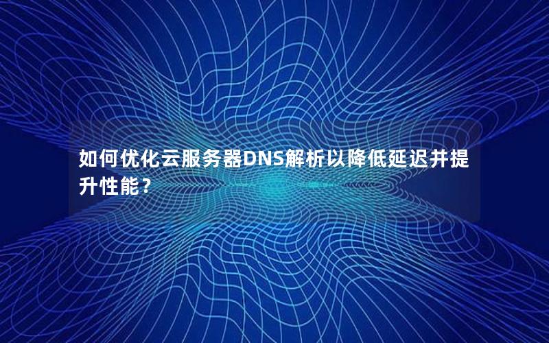 如何优化云服务器DNS解析以降低延迟并提升性能？