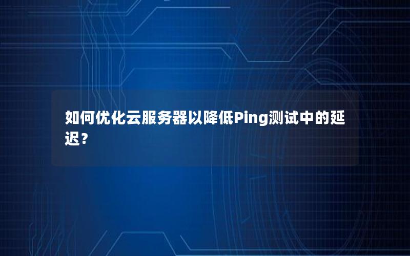 如何优化云服务器以降低Ping测试中的延迟？