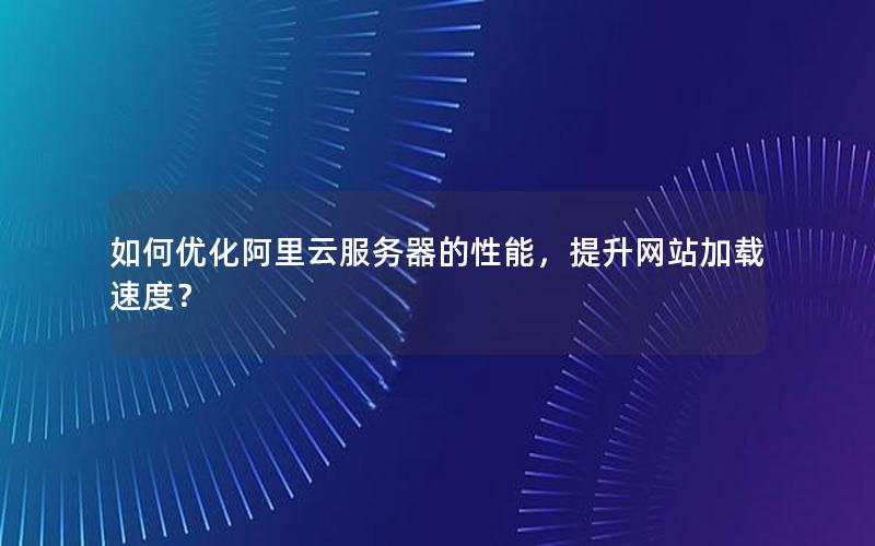 如何优化阿里云服务器的性能，提升网站加载速度？