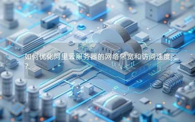 如何优化阿里云服务器的网络带宽和访问速度？