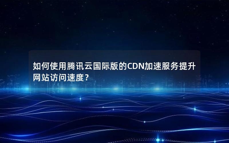 如何使用腾讯云国际版的CDN加速服务提升网站访问速度？