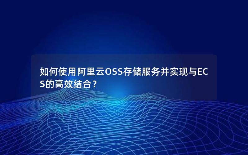 如何使用阿里云OSS存储服务并实现与ECS的高效结合？