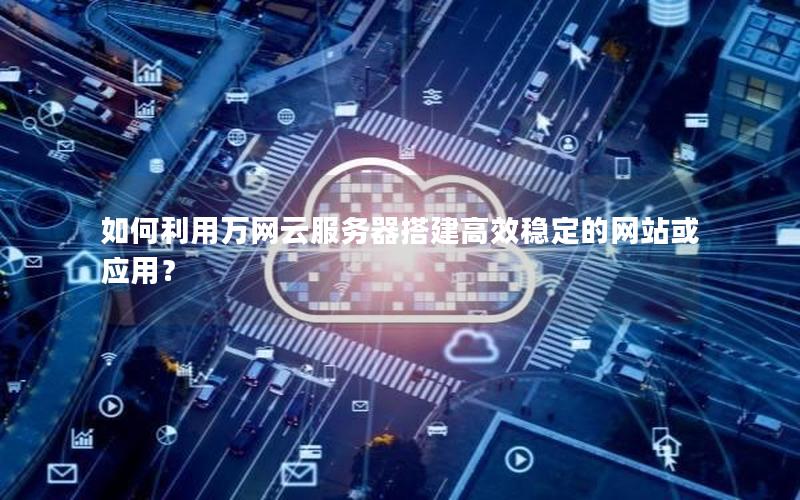 如何利用万网云服务器搭建高效稳定的网站或应用？