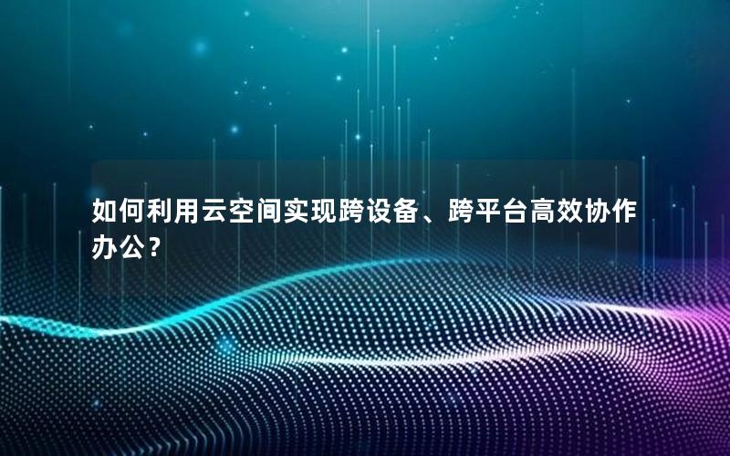 如何利用云空间实现跨设备、跨平台高效协作办公？
