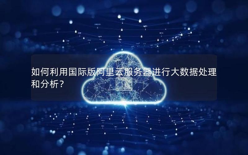 如何利用国际版阿里云服务器进行大数据处理和分析？