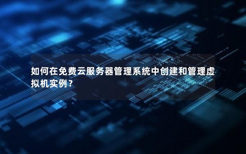 如何在免费云服务器管理系统中创建和管理虚拟机实例？