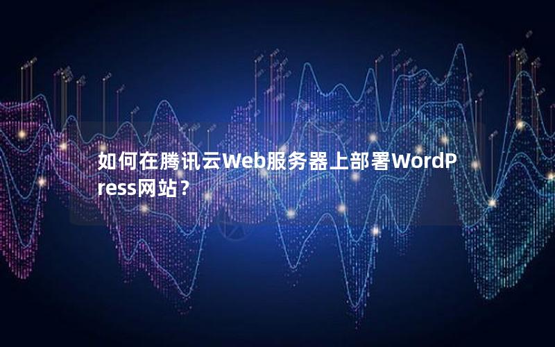 如何在腾讯云Web服务器上部署WordPress网站？