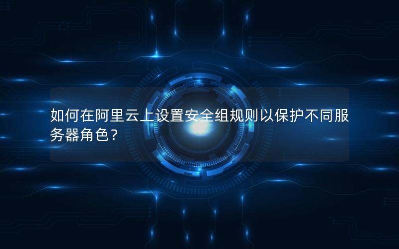 如何在阿里云上设置安全组规则以保护不同服务器角色？