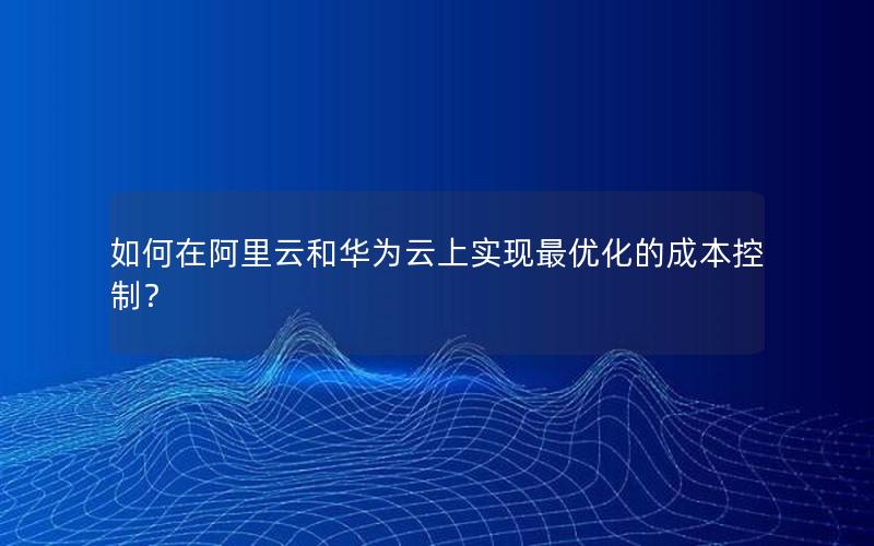 如何在阿里云和华为云上实现最优化的成本控制？