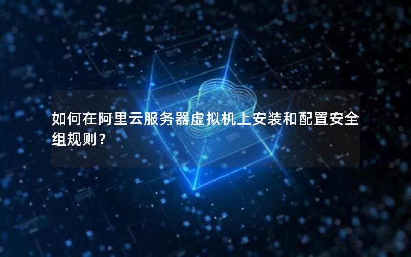 如何在阿里云服务器虚拟机上安装和配置安全组规则？
