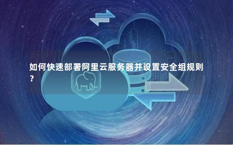 如何快速部署阿里云服务器并设置安全组规则？