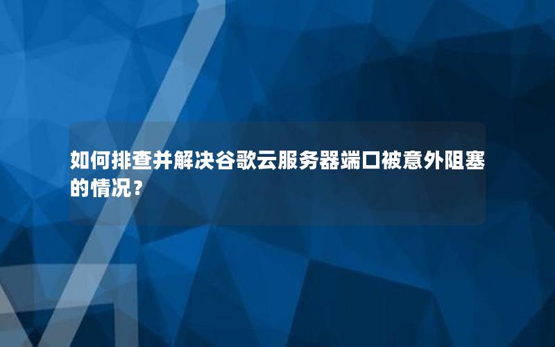 如何排查并解决谷歌云服务器端口被意外阻塞的情况？
