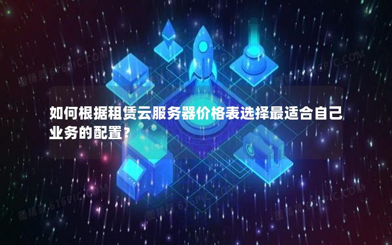 如何根据租赁云服务器价格表选择最适合自己业务的配置？