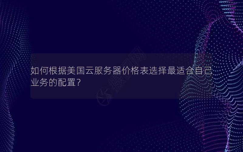 如何根据美国云服务器价格表选择最适合自己业务的配置？