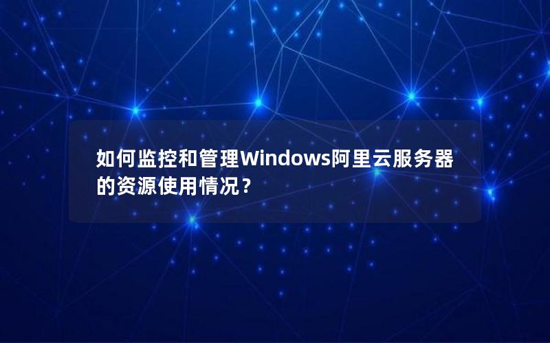 如何监控和管理Windows阿里云服务器的资源使用情况？