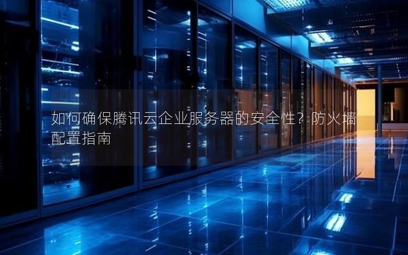 如何确保腾讯云企业服务器的安全性？防火墙配置指南