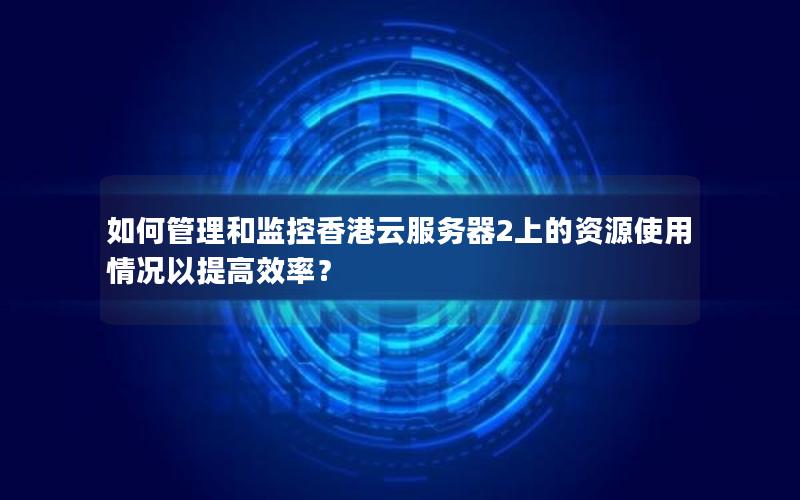 如何管理和监控香港云服务器2上的资源使用情况以提高效率？