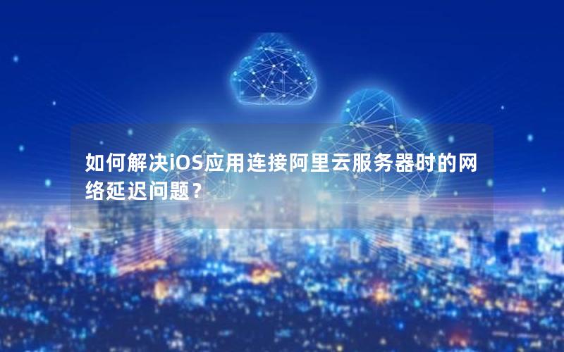 如何解决iOS应用连接阿里云服务器时的网络延迟问题？