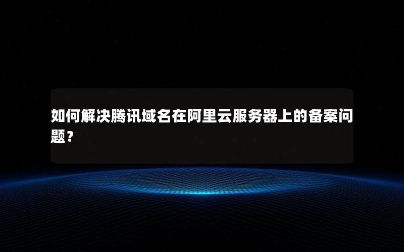 如何解决腾讯域名在阿里云服务器上的备案问题？