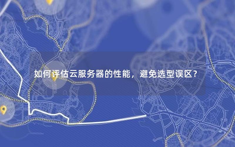 如何评估云服务器的性能，避免选型误区？