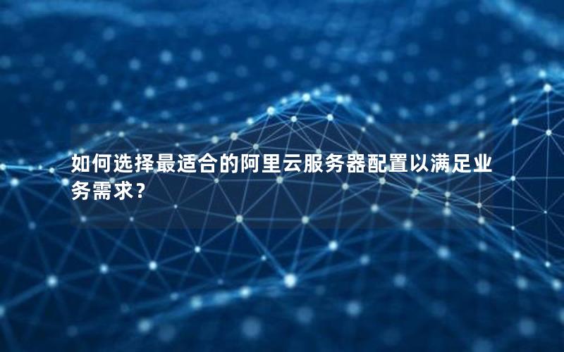 如何选择最适合的阿里云服务器配置以满足业务需求？