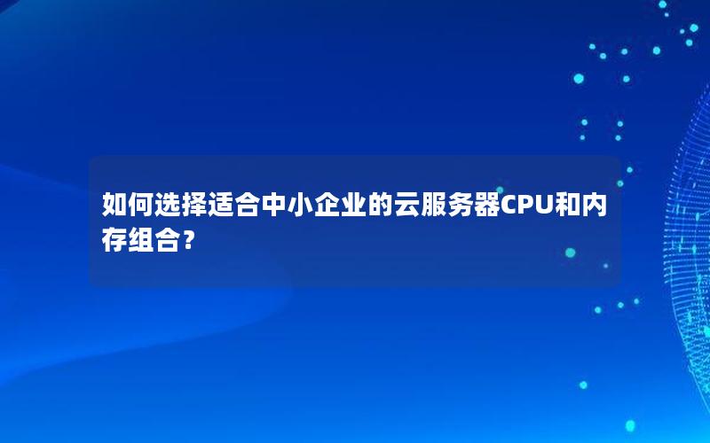 如何选择适合中小企业的云服务器CPU和内存组合？