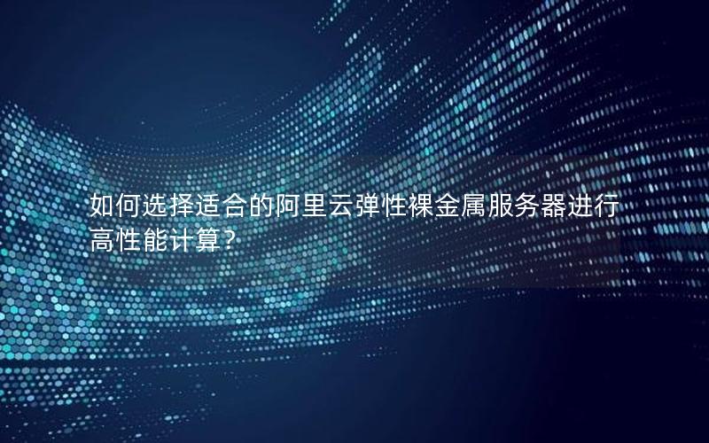 如何选择适合的阿里云弹性裸金属服务器进行高性能计算？